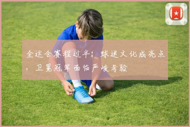 全运会赛程过半：球迷文化成亮点，卫冕冠军面临严峻考验