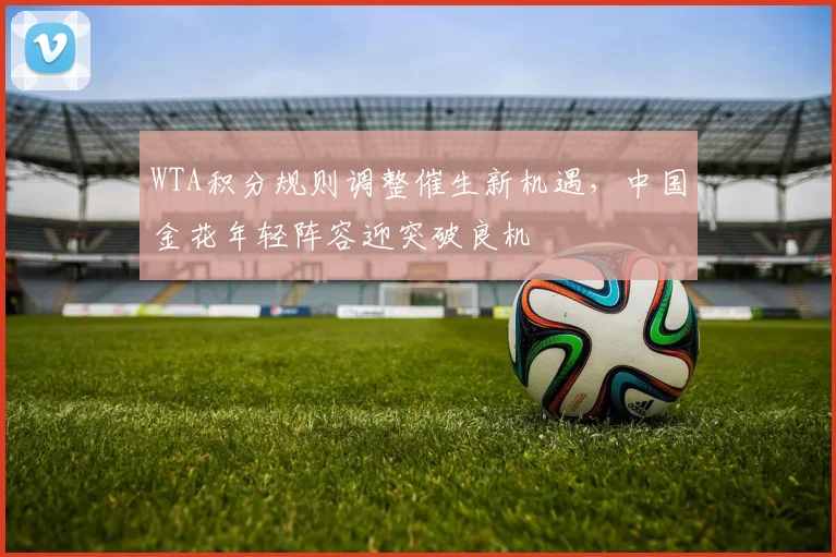 WTA积分规则调整催生新机遇，中国金花年轻阵容迎突破良机