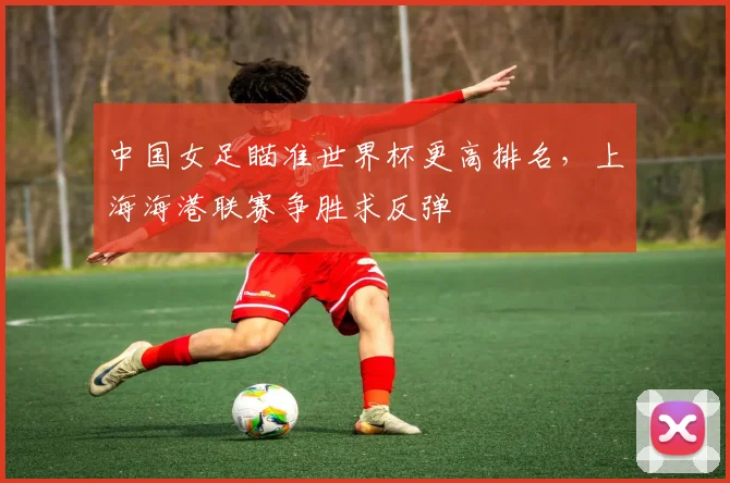 中国女足瞄准世界杯更高排名，上海海港联赛争胜求反弹