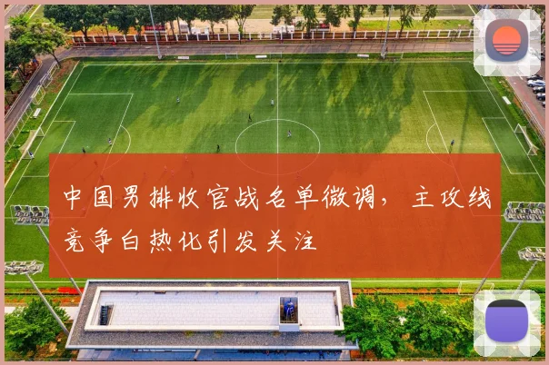 中国男排收官战名单微调，主攻线竞争白热化引发关注