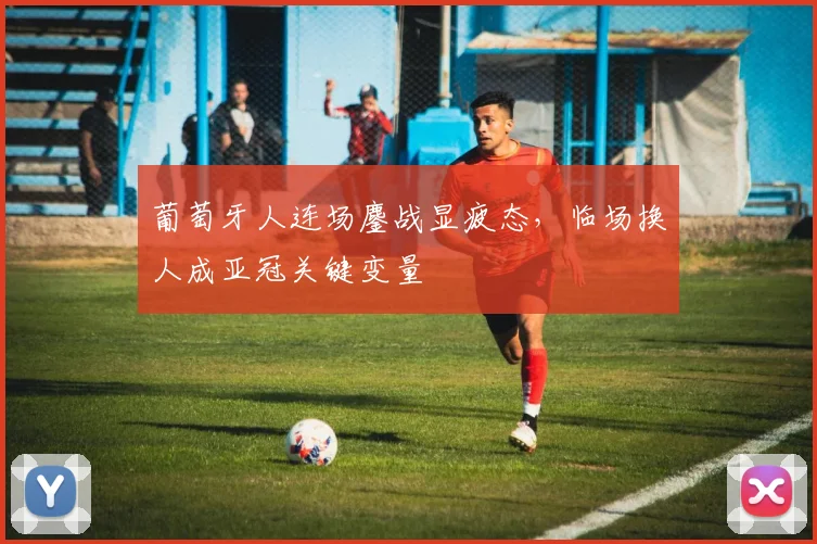 葡萄牙人连场鏖战显疲态，临场换人成亚冠关键变量