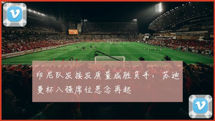 印尼队发接发质量成胜负手，苏迪曼杯八强席位悬念再起