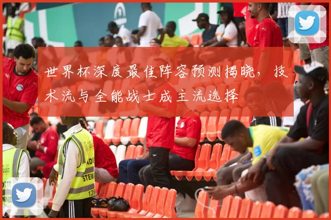 世界杯深度最佳阵容预测揭晓，技术流与全能战士成主流选择