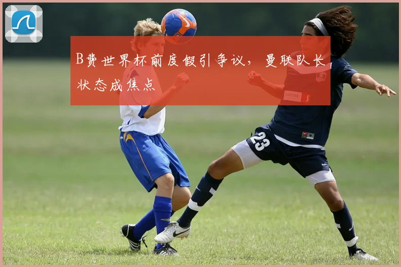 B费世界杯前度假引争议，曼联队长状态成焦点