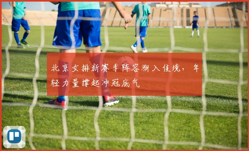 北京女排新赛季阵容渐入佳境，年轻力量撑起冲冠底气