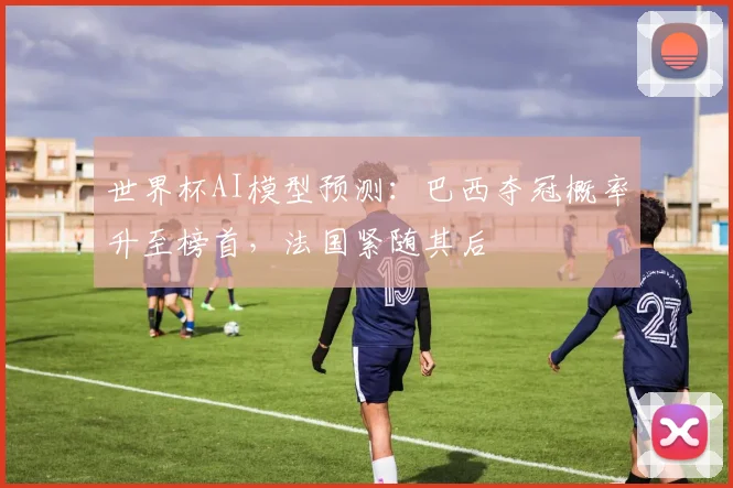 世界杯AI模型预测：巴西夺冠概率升至榜首，法国紧随其后