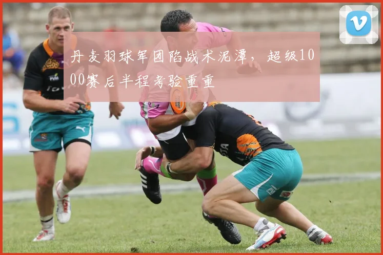 丹麦羽球军团陷战术泥潭，超级1000赛后半程考验重重