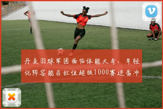 丹麦羽球军团面临体能大考，年轻化阵容能否扛住超级1000赛连番冲击？
