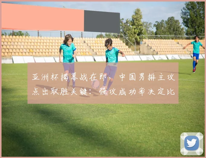 亚洲杯揭幕战在即，中国男排主攻点出取胜关键：强攻成功率决定比赛走向
