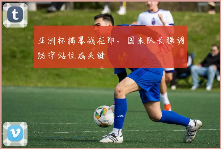 亚洲杯揭幕战在即，国米队长强调防守站位成关键