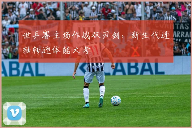 世乒赛主场作战双刃剑，新生代连轴转迎体能大考