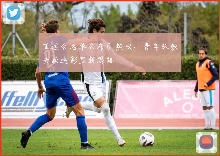 亚运会名单公布引热议，青年队教头获选彰显新思路