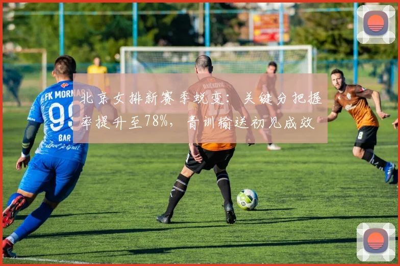 北京女排新赛季蜕变：关键分把握率提升至78%，青训输送初见成效
