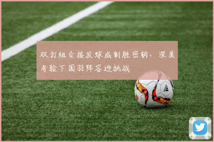 双打组合接发球成制胜密钥，深度考验下国羽阵容迎挑战