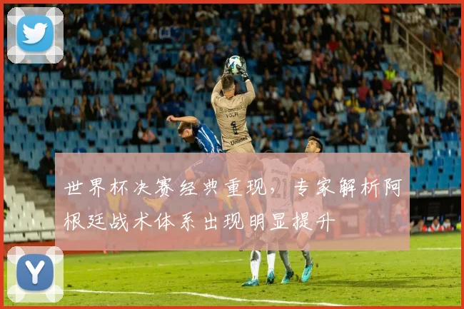 世界杯决赛经典重现，专家解析阿根廷战术体系出现明显提升