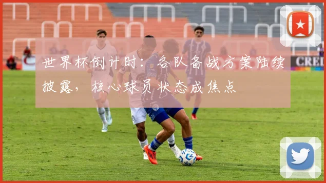 世界杯倒计时：各队备战方案陆续披露，核心球员状态成焦点