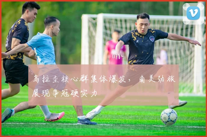 乌拉圭核心群集体爆发，南美劲旅展现争冠硬实力