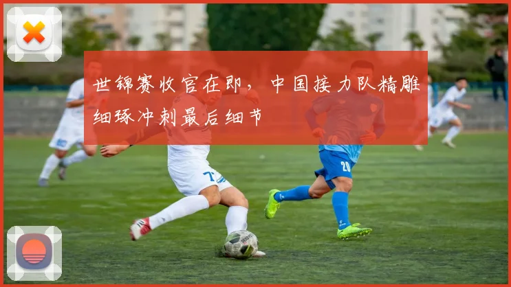 世锦赛收官在即，中国接力队精雕细琢冲刺最后细节