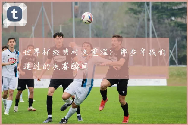 世界杯经典对决重温：那些年我们追过的决赛瞬间