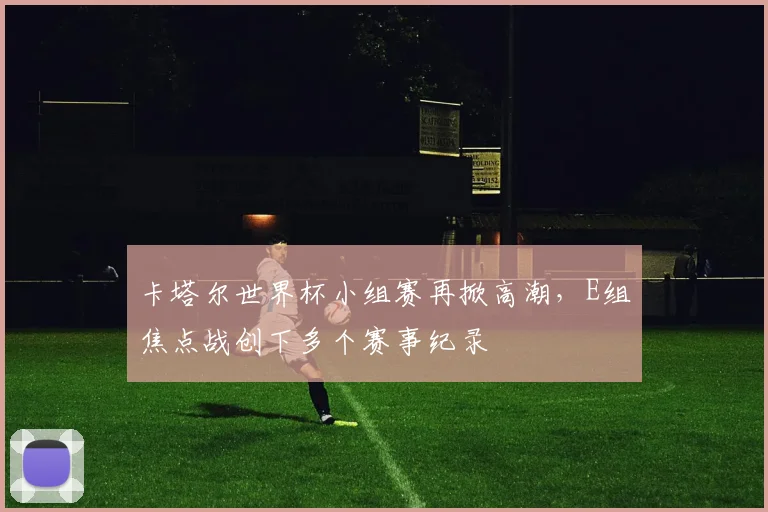 卡塔尔世界杯小组赛再掀高潮，E组焦点战创下多个赛事纪录