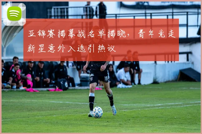 亚锦赛揭幕战名单揭晓，青年竞走新星意外入选引热议