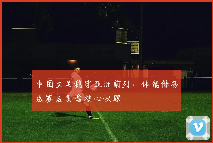 中国女足稳守亚洲前列，体能储备成赛后复盘核心议题
