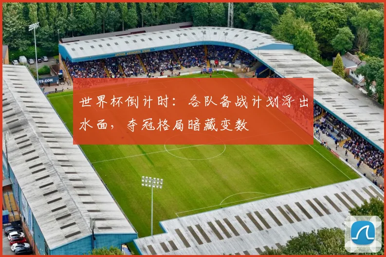 世界杯倒计时：各队备战计划浮出水面，夺冠格局暗藏变数