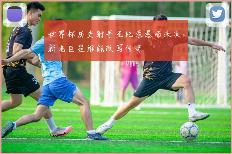 世界杯历史射手王纪录悬而未决，新老巨星谁能改写传奇