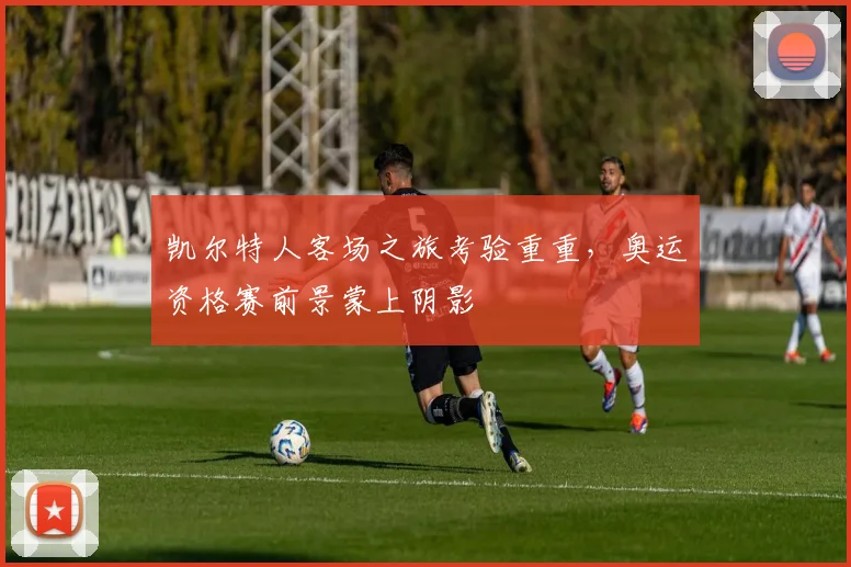 凯尔特人客场之旅考验重重，奥运资格赛前景蒙上阴影