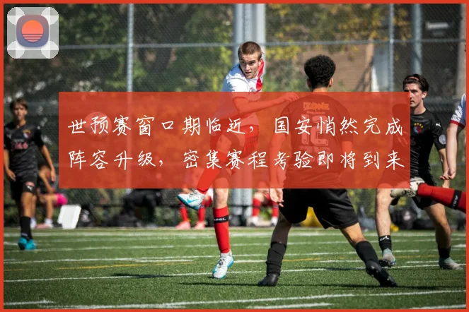 世预赛窗口期临近，国安悄然完成阵容升级，密集赛程考验即将到来