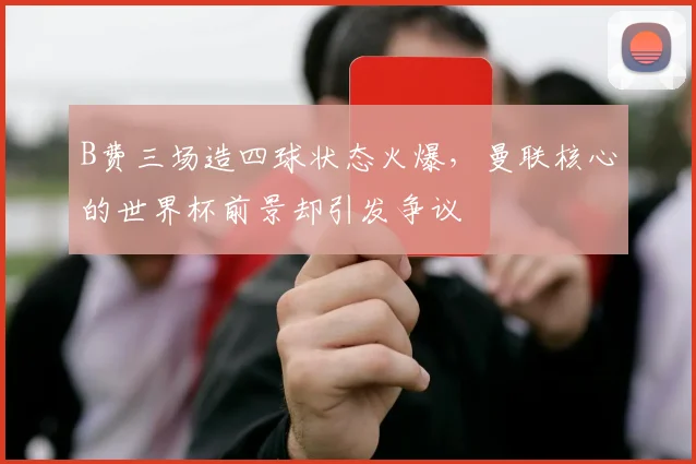 B费三场造四球状态火爆，曼联核心的世界杯前景却引发争议