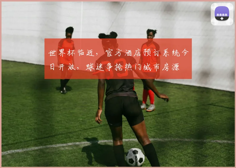 世界杯临近，官方酒店预订系统今日开放，球迷争抢热门城市房源