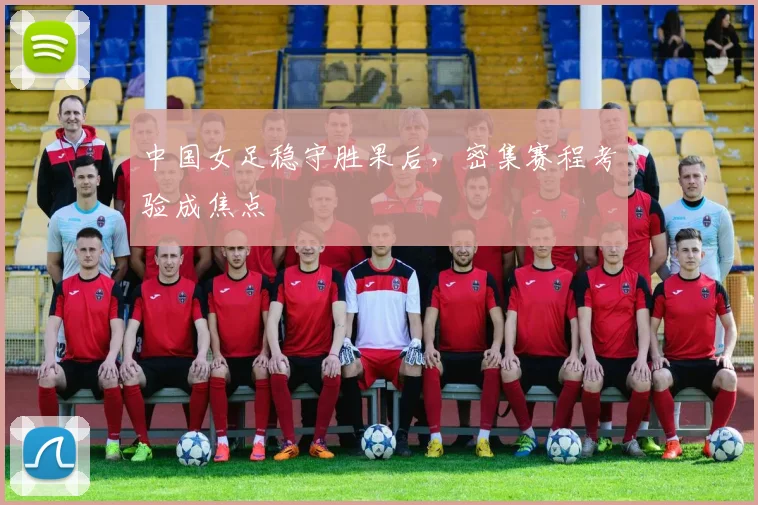 中国女足稳守胜果后，密集赛程考验成焦点