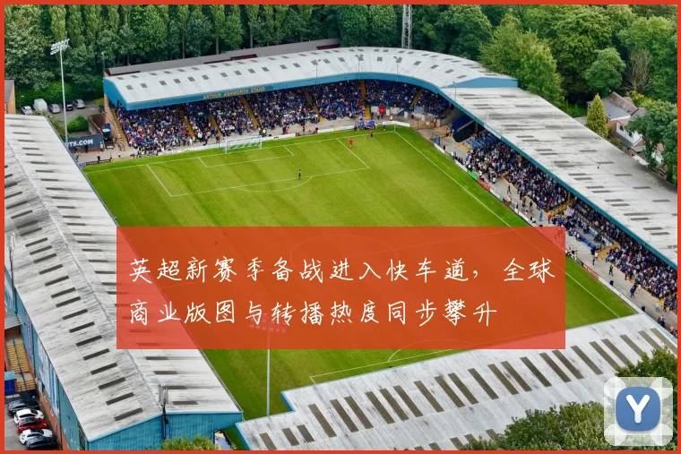 英超新赛季备战进入快车道，全球商业版图与转播热度同步攀升