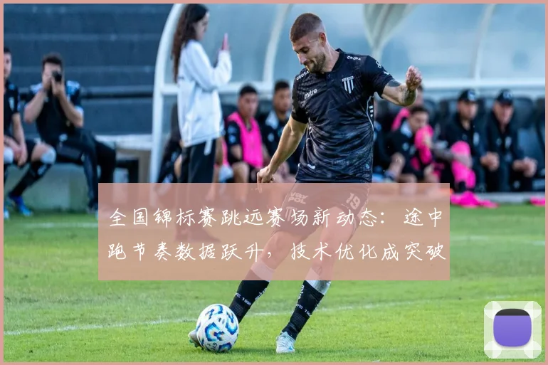 全国锦标赛跳远赛场新动态：途中跑节奏数据跃升，技术优化成突破关键