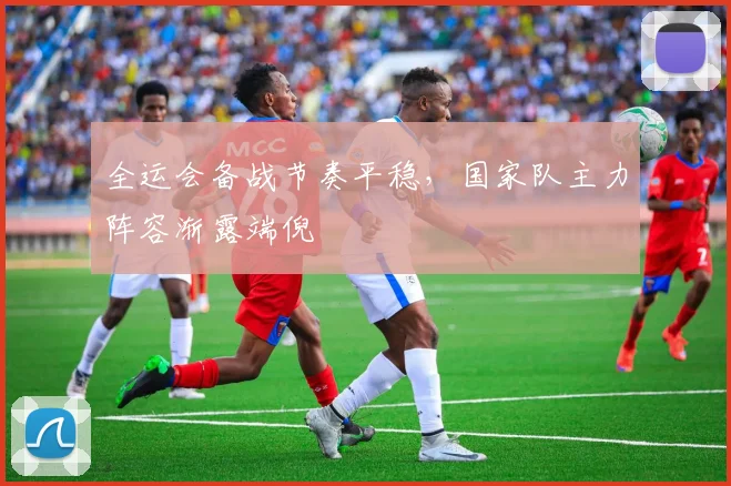 全运会备战节奏平稳，国家队主力阵容渐露端倪