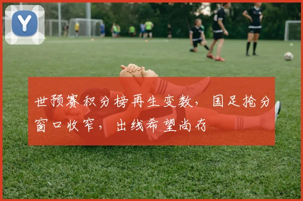 世预赛积分榜再生变数，国足抢分窗口收窄，出线希望尚存