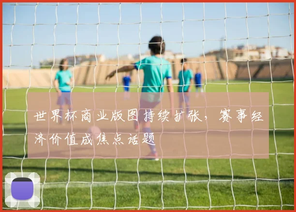 世界杯商业版图持续扩张，赛事经济价值成焦点话题