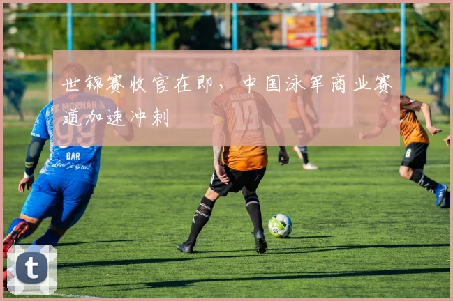世锦赛收官在即，中国泳军商业赛道加速冲刺