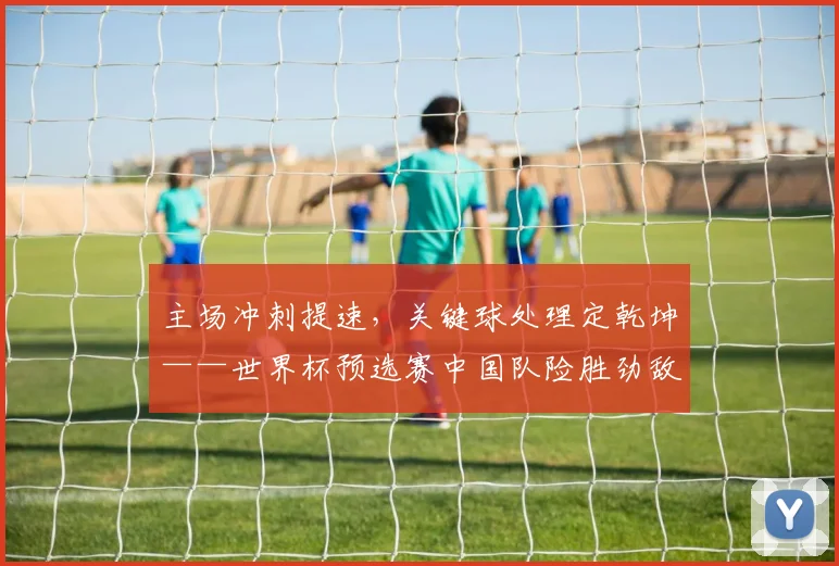 主场冲刺提速，关键球处理定乾坤——世界杯预选赛中国队险胜劲敌