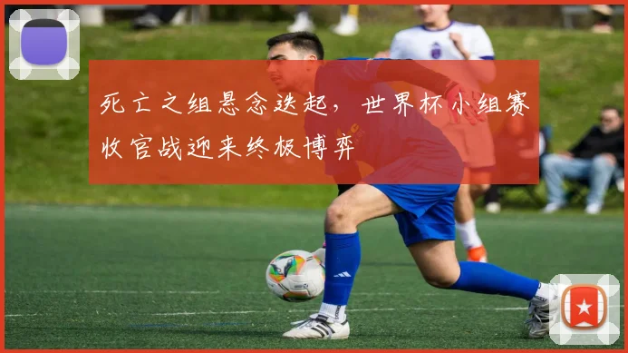 死亡之组悬念迭起，世界杯小组赛收官战迎来终极博弈