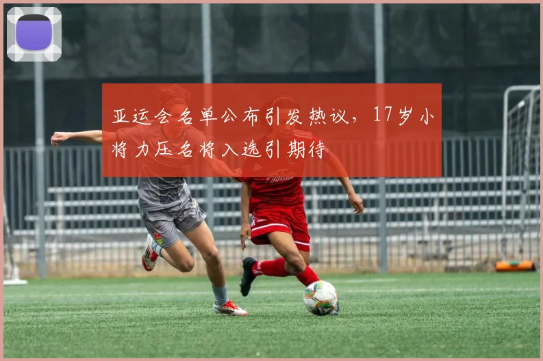 亚运会名单公布引发热议，17岁小将力压名将入选引期待
