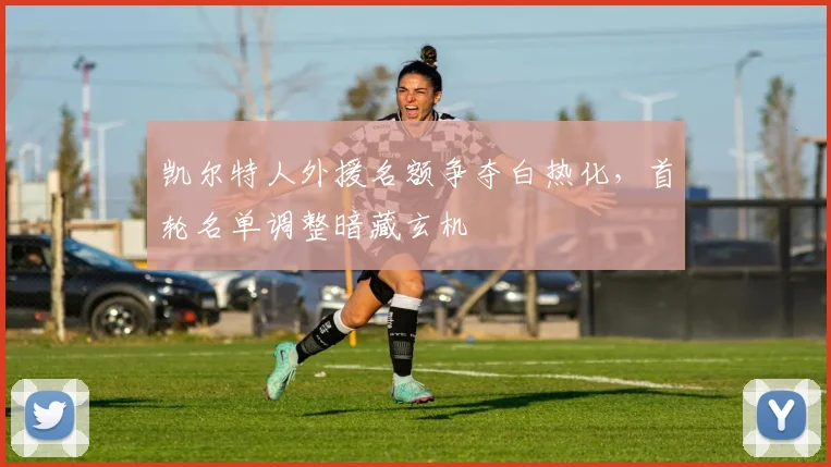 凯尔特人外援名额争夺白热化，首轮名单调整暗藏玄机