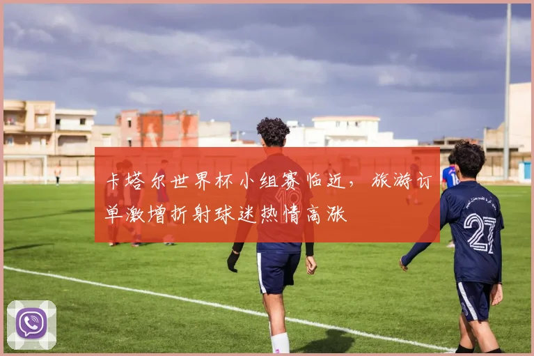 卡塔尔世界杯小组赛临近，旅游订单激增折射球迷热情高涨