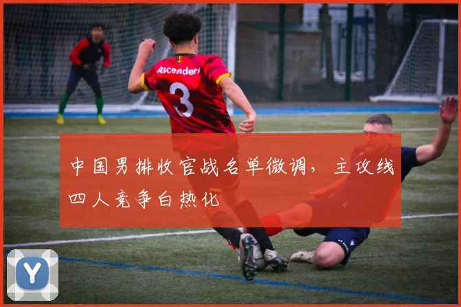 中国男排收官战名单微调，主攻线四人竞争白热化