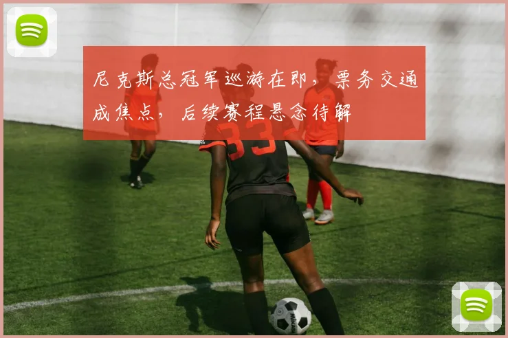 尼克斯总冠军巡游在即，票务交通成焦点，后续赛程悬念待解