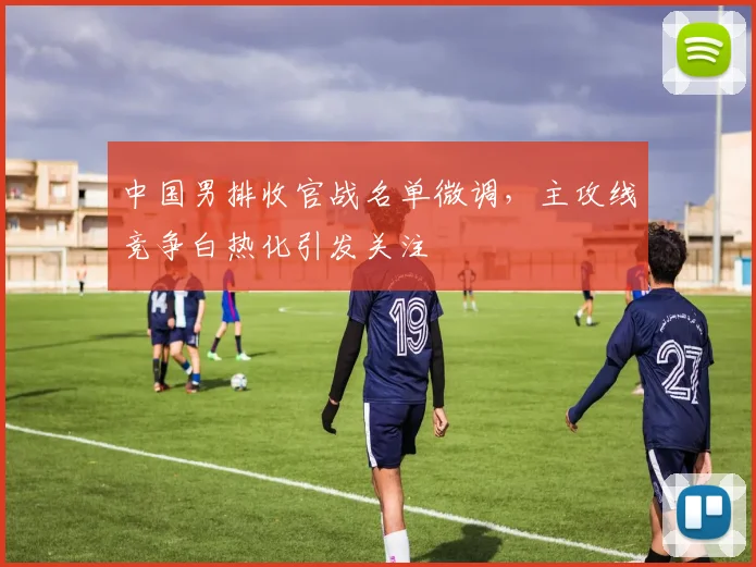 中国男排收官战名单微调，主攻线竞争白热化引发关注