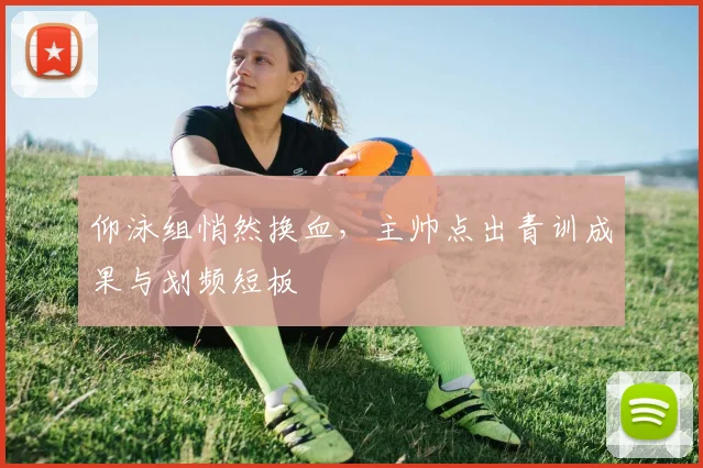 仰泳组悄然换血，主帅点出青训成果与划频短板