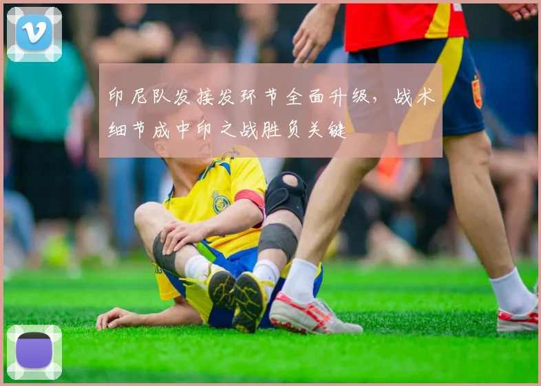 印尼队发接发环节全面升级，战术细节成中印之战胜负关键