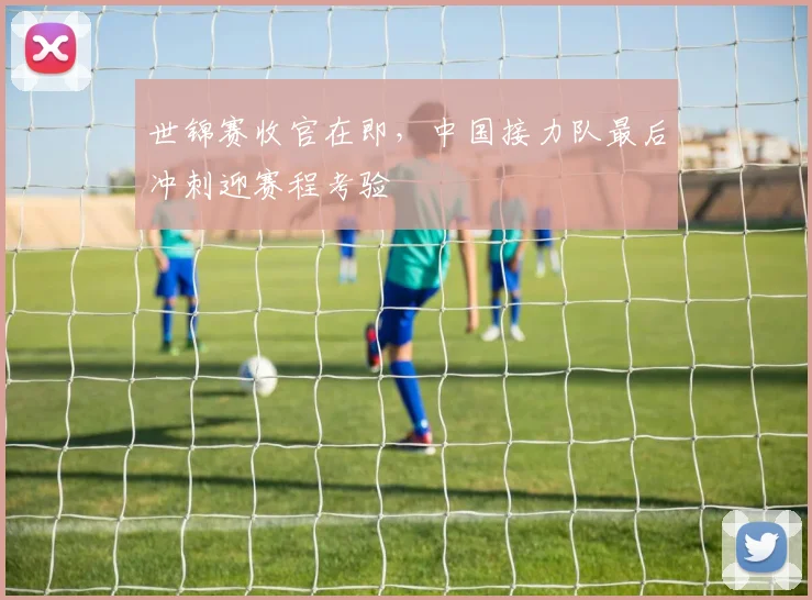 世锦赛收官在即，中国接力队最后冲刺迎赛程考验